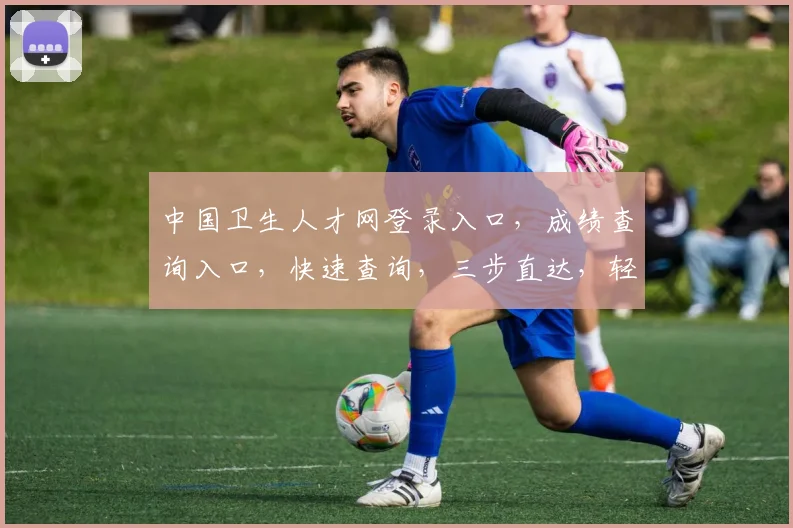 中国卫生人才网登录入口，成绩查询入口，快速查询，三步直达，轻松获取成绩信息