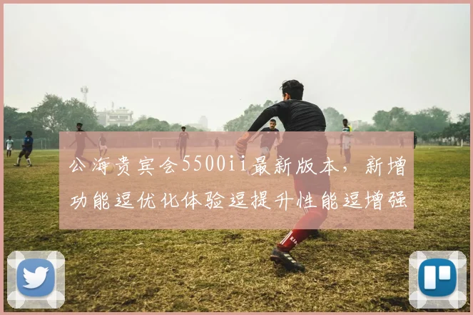 公海贵宾会5500ii最新版本，新增功能逗优化体验逗提升性能逗增强安全防护