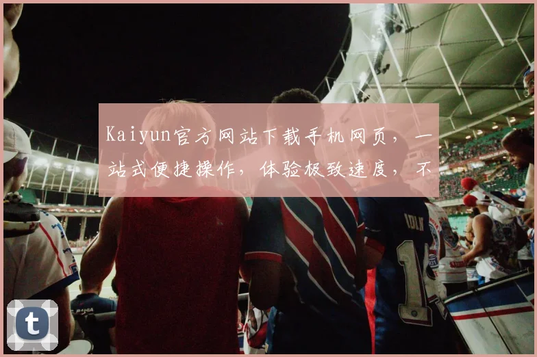 Kaiyun官方网站下载手机网页，一站式便捷操作，体验极致速度，不容错过
