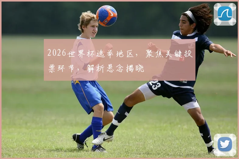 2026世界杯选举地区，聚焦关键投票环节，解析悬念揭晓