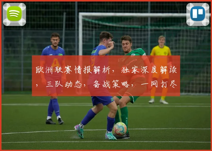 欧洲联赛情报解析，独家深度解读，三队动态，备战策略，一网打尽
