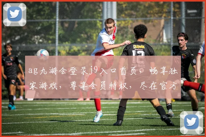ag九游会登录j9入口首页，畅享独家游戏，尊享会员特权，尽在官方平台