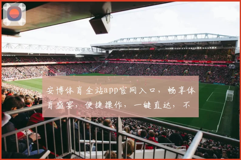 安博体育全站app官网入口，畅享体育盛宴，便捷操作，一键直达，不容错过